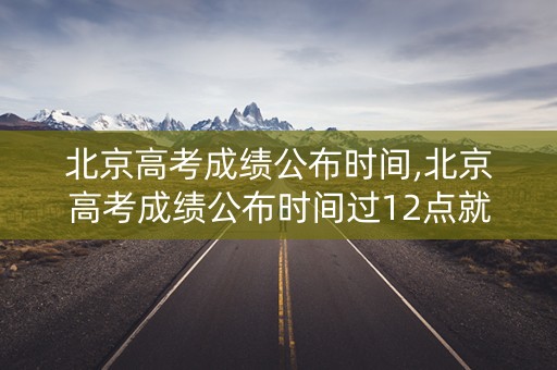 北京高考成绩公布时间,北京高考成绩公布时间过12点就可以查吗