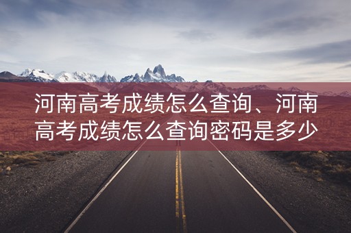 河南高考成绩怎么查询、河南高考成绩怎么查询密码是多少