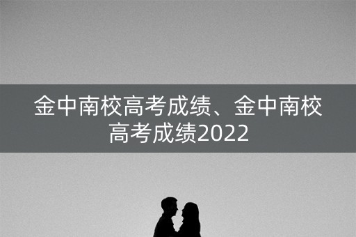 金中南校高考成绩、金中南校高考成绩2022