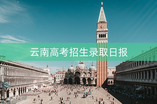 云南高考招生录取日报 云南高考招生录取日报