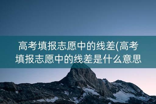 高考填报志愿中的线差(高考填报志愿中的线差是什么意思)