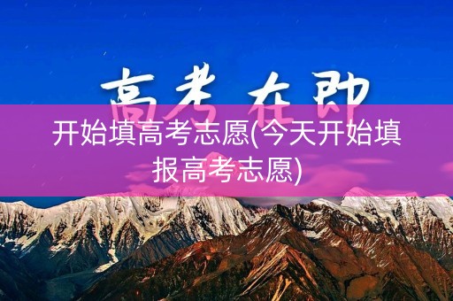 开始填高考志愿(今天开始填报高考志愿)