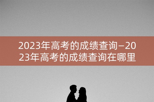 2023年高考的成绩查询—2023年高考的成绩查询在哪里
