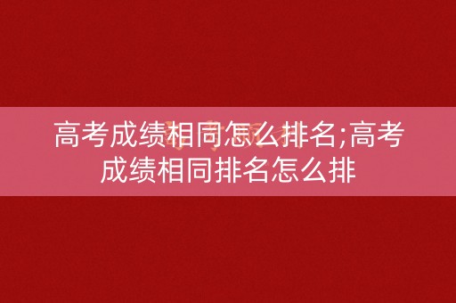 高考成绩相同怎么排名;高考成绩相同排名怎么排