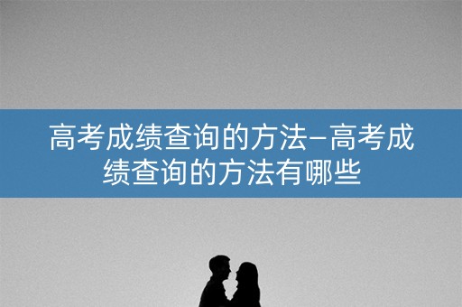 高考成绩查询的方法—高考成绩查询的方法有哪些
