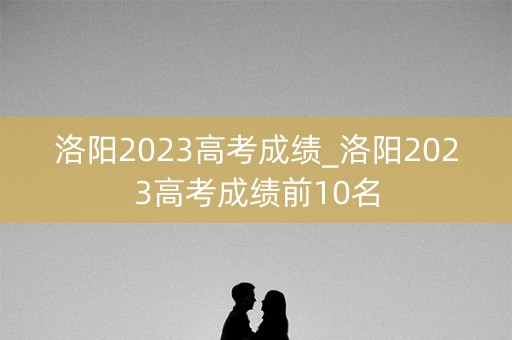 洛阳2023高考成绩_洛阳2023高考成绩前10名