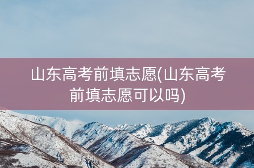 山东高考前填志愿(山东高考前填志愿可以吗) 山东高考前填志愿(山东高考前填志愿可以吗)