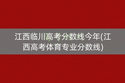 江西临川高考分数线今年(江西高考体育专业分数线)