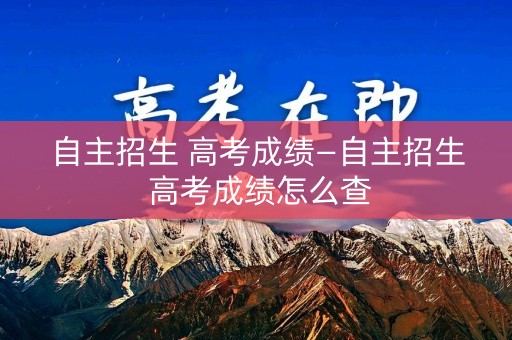 自主招生 高考成绩—自主招生 高考成绩怎么查 自主招生 高考成绩—自主招生 高考成绩怎么查