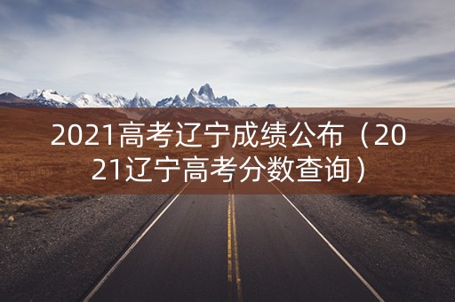 2021高考辽宁成绩公布（2021辽宁高考分数查询）