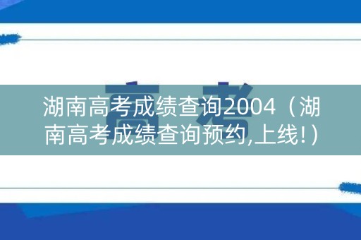 湖南高考成绩查询2004(湖南高考成绩查询预约,上线!) 湖南高考成绩查询2004(湖南高考成绩查询预约,上线!)
