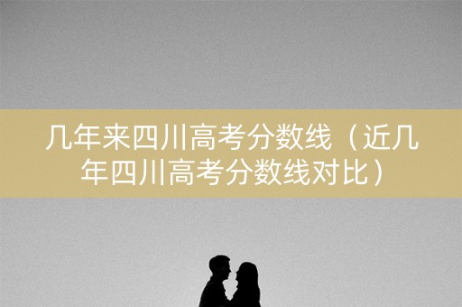 几年来四川高考分数线(近几年四川高考分数线对比) 几年来四川高考分数线(近几年四川高考分数线对比)