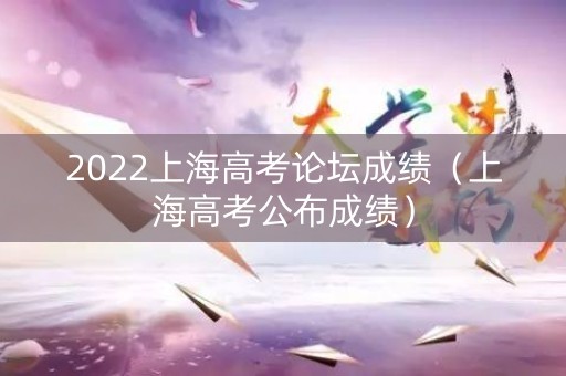 2022上海高考论坛成绩（上海高考公布成绩）