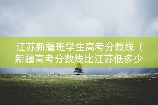 江苏新疆班学生高考分数线（新疆高考分数线比江苏低多少）