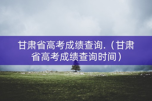 甘肃省高考成绩查询.（甘肃省高考成绩查询时间）