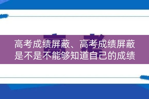 高考成绩屏蔽、高考成绩屏蔽是不是不能够知道自己的成绩 高考成绩屏蔽、高考成绩屏蔽是不是不能够知道自己的成绩