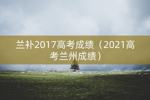 兰补2017高考成绩（2021高考兰州成绩）