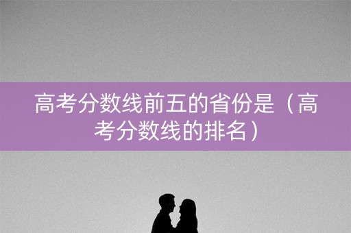 高考分数线前五的省份是(高考分数线的排名) 高考分数线前五的省份是(高考分数线的排名)