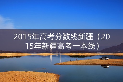 2015年高考分数线新疆(2015年新疆高考一本线) 2015年高考分数线新疆(2015年新疆高考一本线)