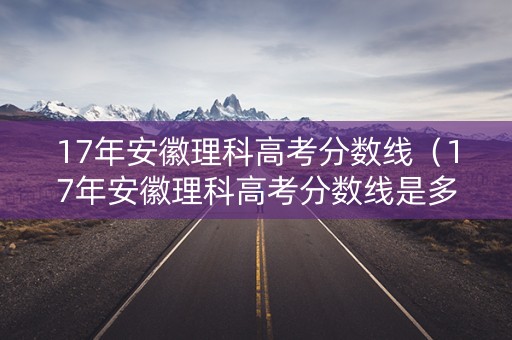 17年安徽理科高考分数线（17年安徽理科高考分数线是多少）