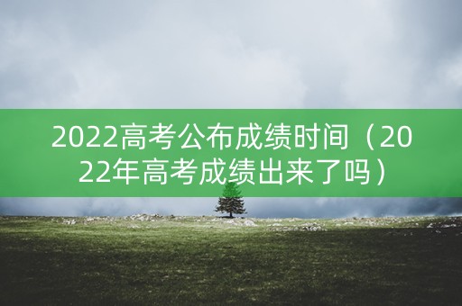 2022高考公布成绩时间（2022年高考成绩出来了吗）