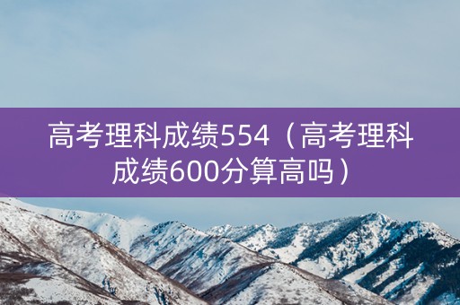 高考理科成绩554(高考理科成绩600分算高吗) 高考理科成绩554(高考理科成绩600分算高吗)