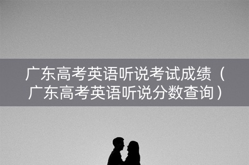 广东高考英语听说考试成绩（广东高考英语听说分数查询）