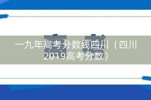 一九年高考分数线四川(四川2019高考分数) 一九年高考分数线四川(四川2019高考分数)