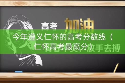 今年遵义仁怀的高考分数线（仁怀高考最高分）