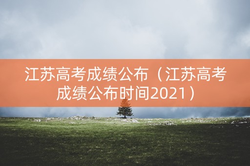 江苏高考成绩公布（江苏高考成绩公布时间2021）