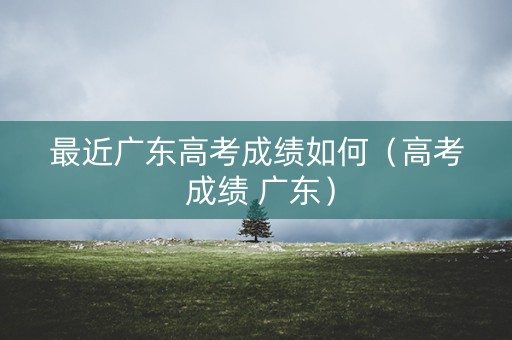 最近广东高考成绩如何（高考 成绩 广东）
