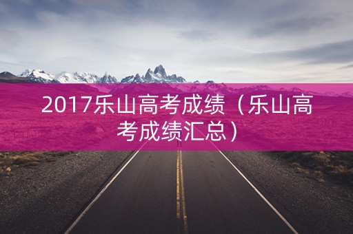 2017乐山高考成绩（乐山高考成绩汇总）