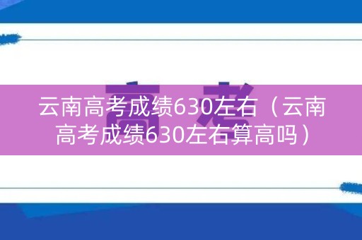 云南高考成绩630左右（云南高考成绩630左右算高吗）