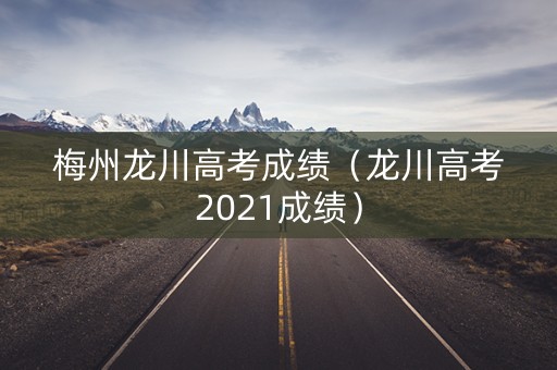 梅州龙川高考成绩（龙川高考2021成绩）