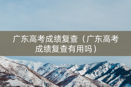 广东高考成绩复查（广东高考成绩复查有用吗）