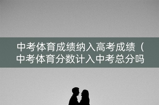 中考体育成绩纳入高考成绩（中考体育分数计入中考总分吗）