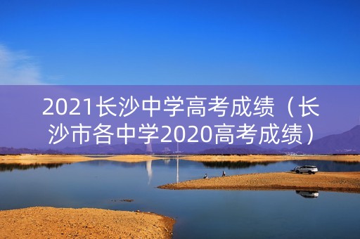 2021长沙中学高考成绩(长沙市各中学2020高考成绩) 2021长沙中学高考成绩(长沙市各中学2020高考成绩)