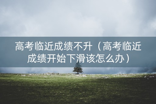 高考临近成绩不升（高考临近成绩开始下滑该怎么办）
