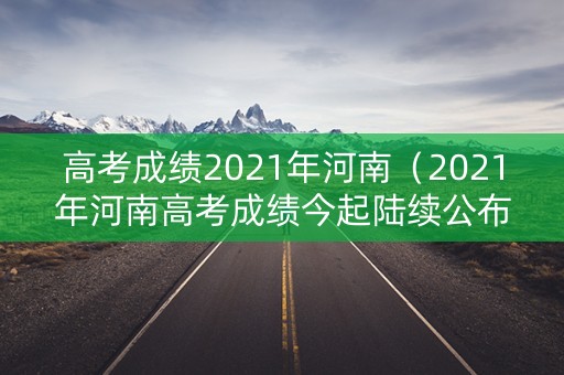 高考成绩2021年河南(2021年河南高考成绩今起陆续公布) 高考成绩2021年河南(2021年河南高考成绩今起陆续公布)
