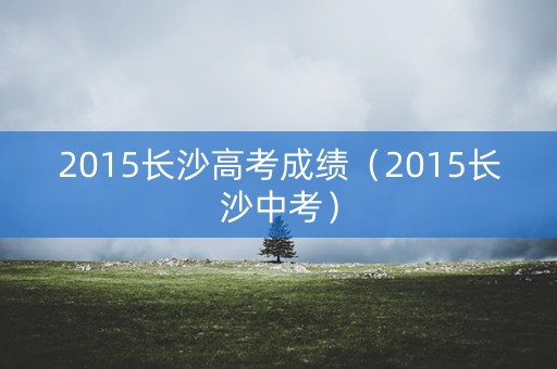 2015长沙高考成绩(2015长沙中考) 2015长沙高考成绩(2015长沙中考)