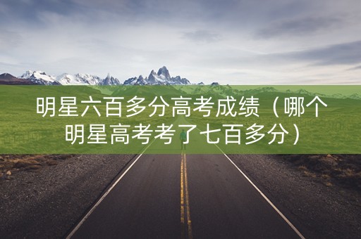 明星六百多分高考成绩(哪个明星高考考了七百多分) 明星六百多分高考成绩(哪个明星高考考了七百多分)