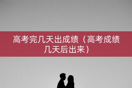 高考完几天出成绩（高考成绩几天后出来）