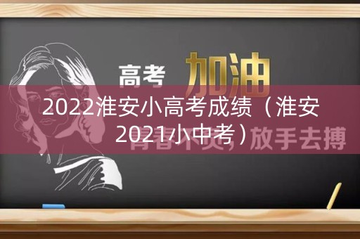 2022淮安小高考成绩（淮安2021小中考）