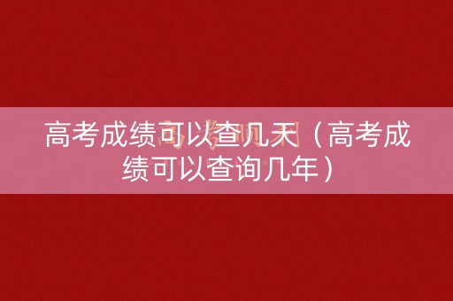 高考成绩可以查几天（高考成绩可以查询几年）