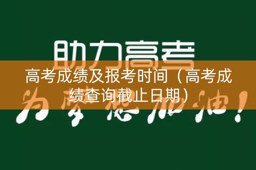 高考成绩及报考时间(高考成绩查询截止日期) 高考成绩及报考时间(高考成绩查询截止日期)