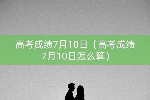 高考成绩7月10日（高考成绩7月10日怎么算）