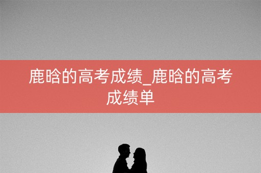 鹿晗的高考成绩_鹿晗的高考成绩单