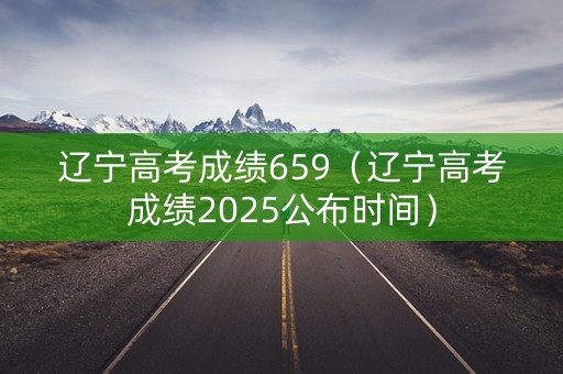 辽宁高考成绩659（辽宁高考成绩2025公布时间）