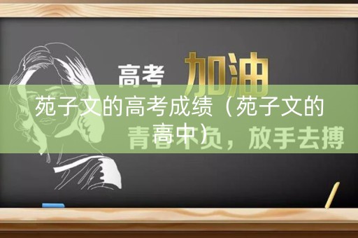 苑子文的高考成绩(苑子文的高中) 苑子文的高考成绩(苑子文的高中)