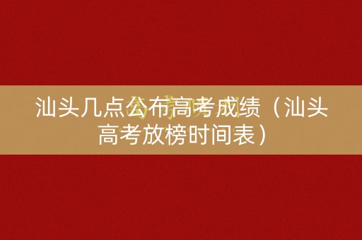 汕头几点公布高考成绩（汕头高考放榜时间表）